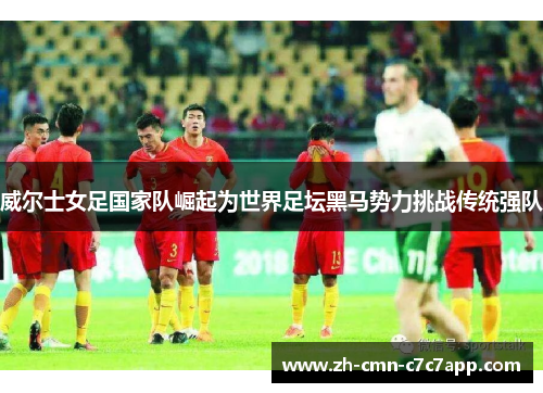 威尔士女足国家队崛起为世界足坛黑马势力挑战传统强队